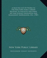 Cover image for A Selected List of Works in the New York Public Library Relating to Nautical and Naval Art and Science Navigation and Seamanship, Shipbuilding, Etc. (1907)