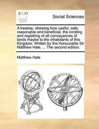 Cover image for A Treatise, Shewing How Useful, Safe, Reasonable and Beneficial, the Inrolling and Registring of All Conveyances of Lands Maybe to the Inhabitants of This Kingdom. Written by the Honourable Sir Matthew Hale, ... the Second Edition.