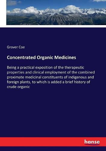 Cover image for Concentrated Organic Medicines: Being a practical exposition of the therapeutic properties and clinical employment of the combined proximate medicinal constituents of indigenous and foreign plants, to which is added a brief history of crude organic