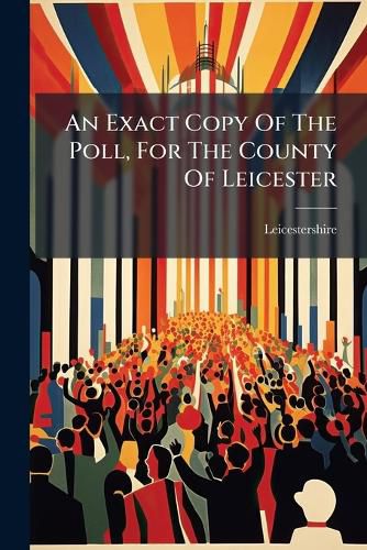 Cover image for An Exact Copy of the Poll, for the County of Leicester: ... for Electing a Knight of the Shire, to Serve in Parliament, for the Said County