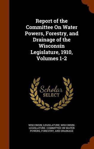 Cover image for Report of the Committee on Water Powers, Forestry, and Drainage of the Wisconsin Legislature, 1910, Volumes 1-2