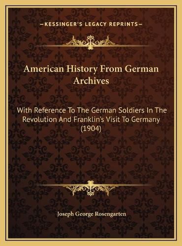 American History from German Archives: With Reference to the German Soldiers in the Revolution and Franklin's Visit to Germany (1904)