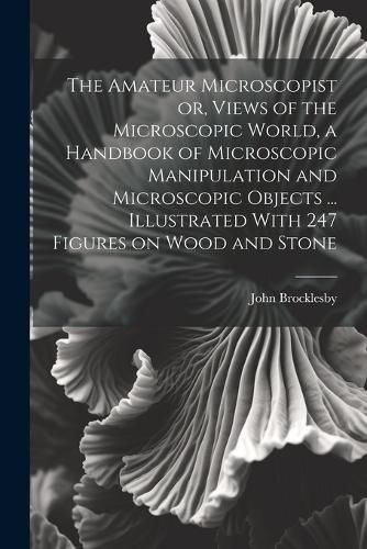 Cover image for The Amateur Microscopist or, Views of the Microscopic World, a Handbook of Microscopic Manipulation and Microscopic Objects ... Illustrated With 247 Figures on Wood and Stone