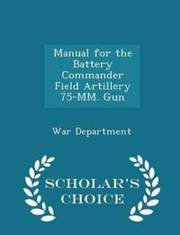 Cover image for Manual for the Battery Commander Field Artillery 75-MM. Gun - Scholar's Choice Edition