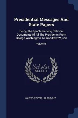 Presidential Messages and State Papers: Being the Epoch-Marking National Documents of All the Presidents from George Washington to Woodrow Wilson; Volume 6