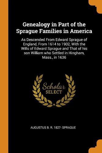 Genealogy in Part of the Sprague Families in America: As Descended from Edward Sprague of England, from 1614 to 1902, with the Wills of Edward Sprague and That of His Son William Who Settled in Hingham, Mass., in 1636