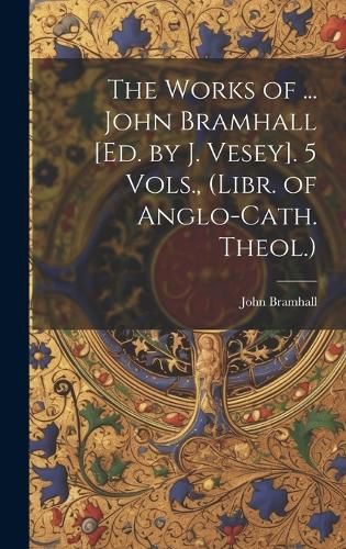 Cover image for The Works of ... John Bramhall [Ed. by J. Vesey]. 5 Vols., (Libr. of Anglo-Cath. Theol.)