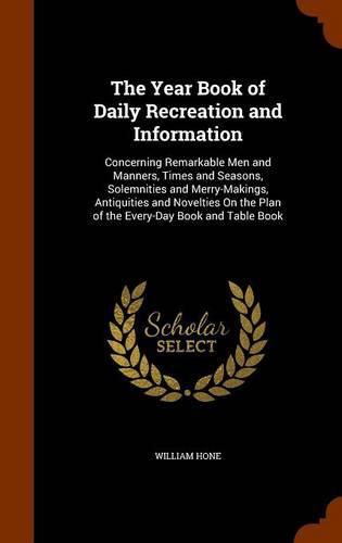 The Year Book of Daily Recreation and Information: Concerning Remarkable Men and Manners, Times and Seasons, Solemnities and Merry-Makings, Antiquities and Novelties on the Plan of the Every-Day Book and Table Book