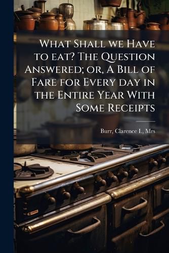 Cover image for What Shall we Have to eat? The Question Answered; or, A Bill of Fare for Every day in the Entire Year With Some Receipts