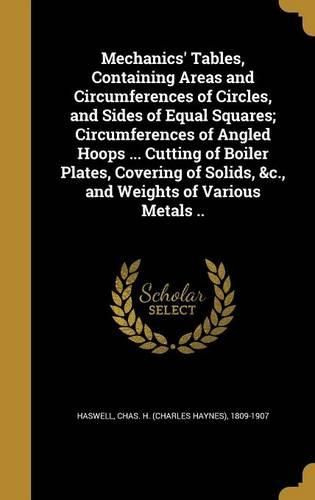 Cover image for Mechanics' Tables, Containing Areas and Circumferences of Circles, and Sides of Equal Squares; Circumferences of Angled Hoops ... Cutting of Boiler Plates, Covering of Solids, &c., and Weights of Various Metals ..