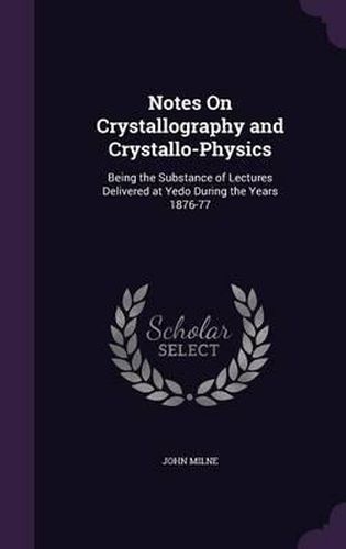 Notes on Crystallography and Crystallo-Physics: Being the Substance of Lectures Delivered at Yedo During the Years 1876-77