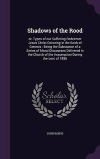 Cover image for Shadows of the Rood: Or, Types of Our Suffering Redeemer Jesus Christ Occuring in the Book of Genesis: Being the Substance of a Series of Moral Discourses Delivered in the Church of the Assumption During the Lent of 1856