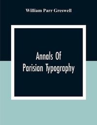 Cover image for Annals Of Parisian Typography: Containing An Account Of The Earliest Typographical Establishments Of Paris; And Notes And Illustrations Of The Most Remarkable Productions Of The Parisian Gothic Press