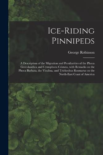 Cover image for Ice-riding Pinnipeds [microform]: a Description of the Migration and Peculiarities of the Phoca Greenlandica and Cystophora Cristata, With Remarks on the Phoca Barbata, the Vitulina, and Trichechus Rosmarus on the North-east Coast of America