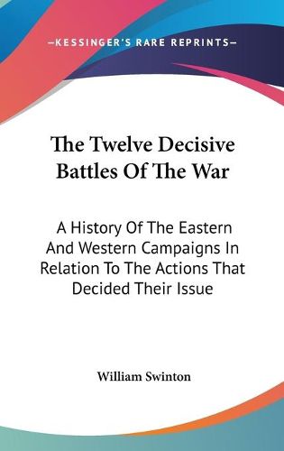 The Twelve Decisive Battles of the War: A History of the Eastern and Western Campaigns in Relation to the Actions That Decided Their Issue