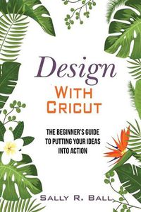 Cover image for Design With Cricut: The Beginner's Guide To Putting Your Ideas Into Action