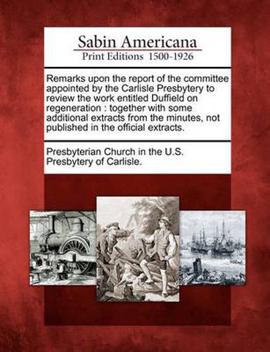 Cover image for Remarks Upon the Report of the Committee Appointed by the Carlisle Presbytery to Review the Work Entitled Duffield on Regeneration: Together with Some Additional Extracts from the Minutes, Not Published in the Official Extracts.