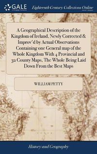 Cover image for A Geographical Description of the Kingdom of Ireland, Newly Corrected & Improv'd by Actual Observations Containing one General map of the Whole Kingdom With 4 Provincial and 32 County Maps, The Whole Being Laid Down From the Best Maps