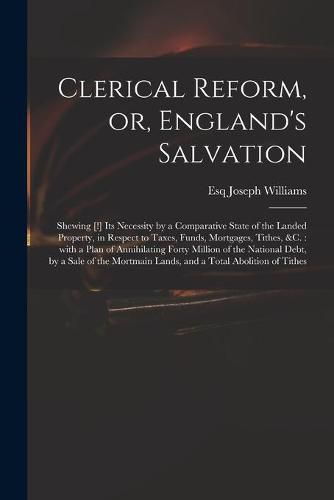 Cover image for Clerical Reform, or, England's Salvation: Shewing [!] Its Necessity by a Comparative State of the Landed Property, in Respect to Taxes, Funds, Mortgages, Tithes, &c.: With a Plan of Annihilating Forty Million of the National Debt, by a Sale of The...