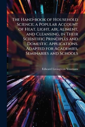 Cover image for The Hand-Book of Household Science; A Popular Account of Heat, Light, Air, Aliment, and Cleansing, in Their Scientific Principles and Domestic Applications. Adapted for Academies, Seminaries and Schools