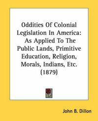 Cover image for Oddities of Colonial Legislation in America: As Applied to the Public Lands, Primitive Education, Religion, Morals, Indians, Etc. (1879)