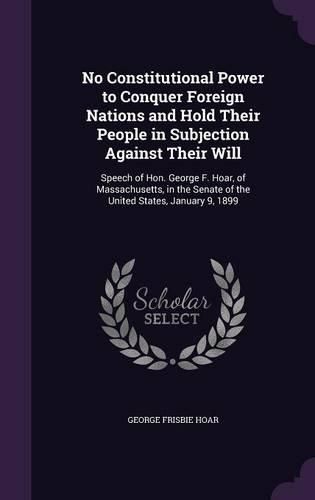 Cover image for No Constitutional Power to Conquer Foreign Nations and Hold Their People in Subjection Against Their Will: Speech of Hon. George F. Hoar, of Massachusetts, in the Senate of the United States, January 9, 1899