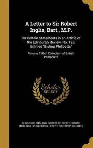 A Letter to Sir Robert Inglis, Bart., M.P.: On Certain Statements in an Article of the Edinburgh Review, No. 193, Entitled Bishop Phillpotts; Volume Talbot Collection of British Pamphlets