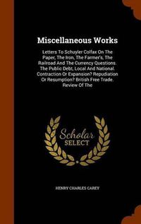 Cover image for Miscellaneous Works: Letters to Schuyler Colfax on the Paper, the Iron, the Farmer's, the Railroad and the Currency Questions. the Public Debt, Local and National. Contraction or Expansion? Repudiation or Resumption? British Free Trade. Review of the