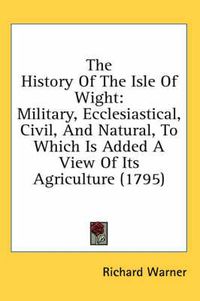 Cover image for The History of the Isle of Wight: Military, Ecclesiastical, Civil, and Natural, to Which Is Added a View of Its Agriculture (1795)