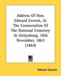 Cover image for Address of Hon. Edward Everett, at the Consecration of the National Cemetery at Gettysburg, 19th November, 1863 (1864)