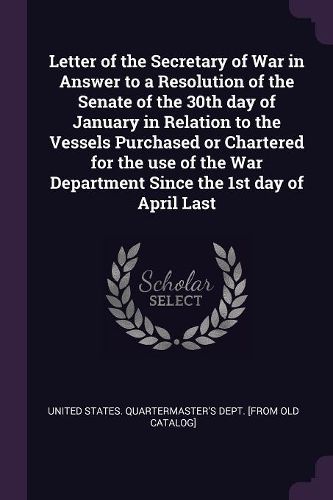 Cover image for Letter of the Secretary of War in Answer to a Resolution of the Senate of the 30th day of January in Relation to the Vessels Purchased or Chartered for the use of the War Department Since the 1st day of April Last