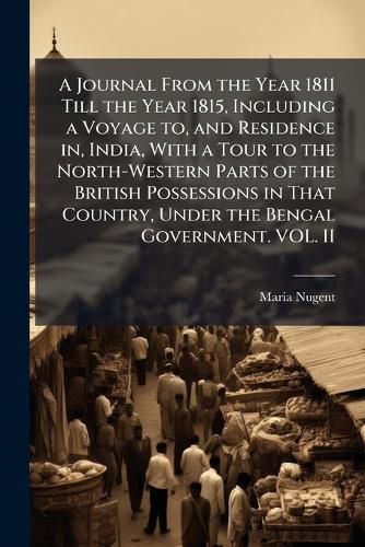 Cover image for A Journal From the Year 1811 Till the Year 1815, Including a Voyage to, and Residence in, India, With a Tour to the North-Western Parts of the British Possessions in That Country, Under the Bengal Government. VOL. II
