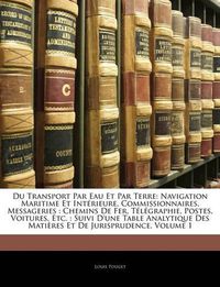 Cover image for Du Transport Par Eau Et Par Terre: Navigation Maritime Et Intrieure, Commissionnaires, Messageries: Chemins de Fer, Tlgraphie, Postes, Voitures, Etc.: Suivi D'Une Table Analytique Des Matires Et de Jurisprudence, Volume 1