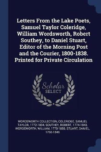 Cover image for Letters from the Lake Poets, Samuel Taylor Coleridge, William Wordsworth, Robert Southey, to Daniel Stuart, Editor of the Morning Post and the Courier, 1800-1838. Printed for Private Circulation