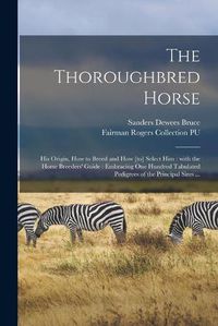 Cover image for The Thoroughbred Horse: His Origin, How to Breed and How [to] Select Him: With the Horse Breeders' Guide: Embracing One Hundred Tabulated Pedigrees of the Principal Sires ...