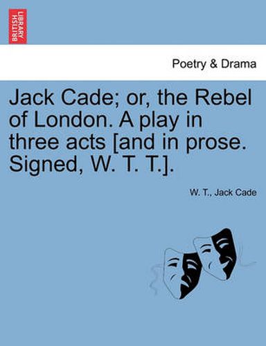 Cover image for Jack Cade; Or, the Rebel of London. a Play in Three Acts [And in Prose. Signed, W. T. T.].