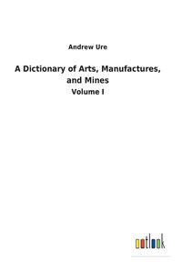 Cover image for A Dictionary of Arts, Manufactures, and Mines