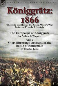 Cover image for Koeniggratz: 1866: the Epic Conflict of the Seven Week's War between Prussia & Austria-The Campaign of Koeniggratz by Arthur L. Wagner with a Short Illustrated Account of the Battle of Koeniggratz by Charles Lowe