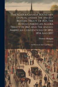 Cover image for The Alaska-canada Boundary Dispute, Under The Anglo-russian Treaty Of 1825, The Russian-american Alaska Treaty Of 1867, And The Anglo-american Conventions Of 1892, 1894 And 1897; An Historical And Legal Review