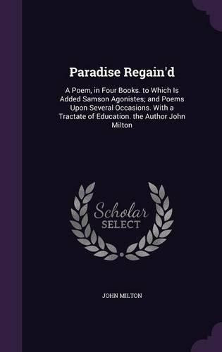 Cover image for Paradise Regain'd: A Poem, in Four Books. to Which Is Added Samson Agonistes; And Poems Upon Several Occasions. with a Tractate of Education. the Author John Milton