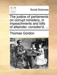 Cover image for The Justice of Parliaments on Corrupt Ministers, in Impeachments and Bills of Attainder, Consider'd. ...