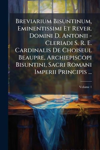 Cover image for Breviarium Bisuntinum, Eminentissimi Et Rever. Domini D. Antonii - Cleriadi S. R. E. Cardinalis de Choiseul Beaupre, Archiepiscopi Bisuntini, Sacri Romani Imperii Principis ...: Pars Hyemalis, Volume 1