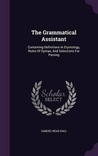 Cover image for The Grammatical Assistant: Containing Definitions in Etymology, Rules of Syntax, and Selections for Parsing