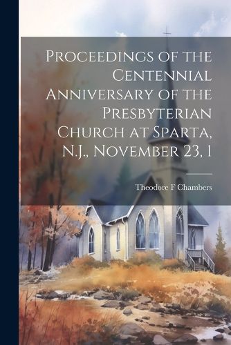 Cover image for Proceedings of the Centennial Anniversary of the Presbyterian Church at Sparta, N.J., November 23, 1