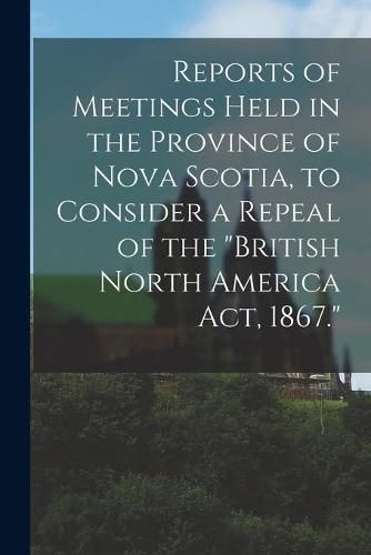 Cover image for Reports of Meetings Held in the Province of Nova Scotia, to Consider a Repeal of the British North America Act, 1867. [microform]