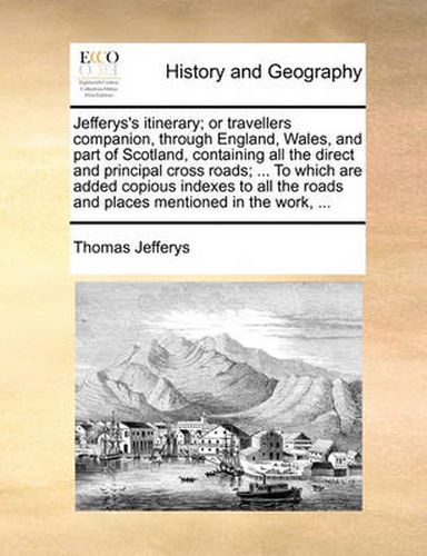 Cover image for Jefferys's Itinerary; Or Travellers Companion, Through England, Wales, and Part of Scotland, Containing All the Direct and Principal Cross Roads; ... to Which Are Added Copious Indexes to All the Roads and Places Mentioned in the Work, ...