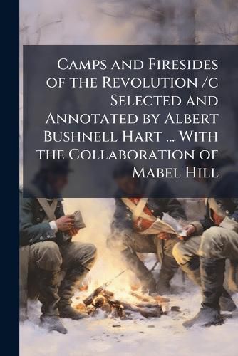 Cover image for Camps and Firesides of the Revolution /C Selected and Annotated by Albert Bushnell Hart ... with the Collaboration of Mabel Hill ...