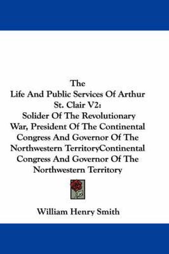 Cover image for The Life and Public Services of Arthur St. Clair V2: Solider of the Revolutionary War, President of the Continental Congress and Governor of the Northwestern Territory