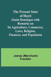 Cover image for The Present State of Hayti (Saint Domingo) with Remarks on its Agriculture, Commerce, Laws, Religion, Finances, and Population