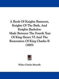 Cover image for A Book of Knights Banneret, Knights of the Bath, and Knights Bachelor: Made Between the Fourth Year of King Henry VI and the Restoration of King Charles II (1885)